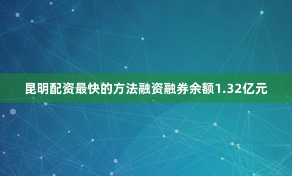昆明配资最快的方法融资融券余额1.32亿元