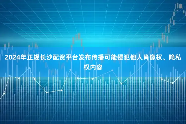 2024年正规长沙配资平台发布传播可能侵犯他人肖像权、隐私权内容