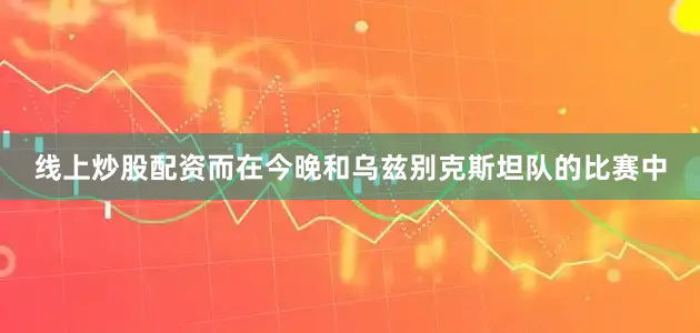 线上炒股配资而在今晚和乌兹别克斯坦队的比赛中