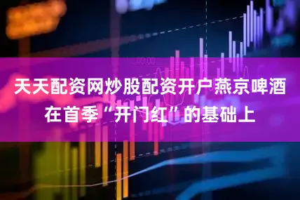 天天配资网炒股配资开户燕京啤酒在首季“开门红”的基础上