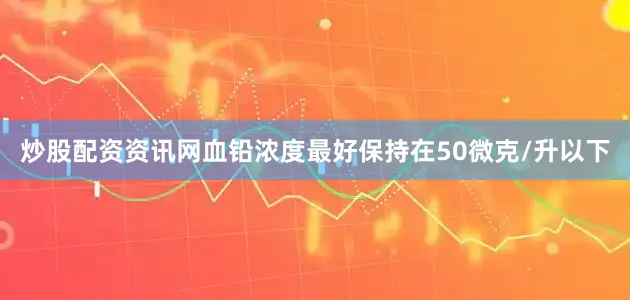 炒股配资资讯网血铅浓度最好保持在50微克/升以下