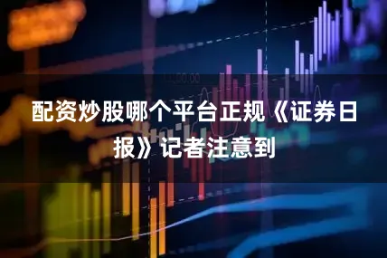 配资炒股哪个平台正规　　《证券日报》记者注意到