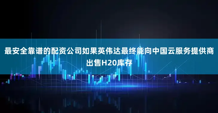 最安全靠谱的配资公司如果英伟达最终能向中国云服务提供商出售H20库存