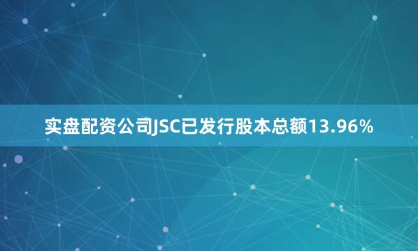 实盘配资公司JSC已发行股本总额13.96%