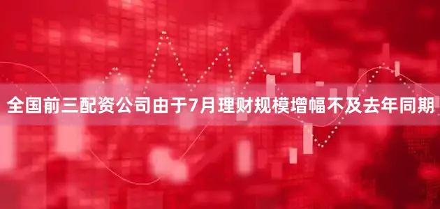 全国前三配资公司由于7月理财规模增幅不及去年同期