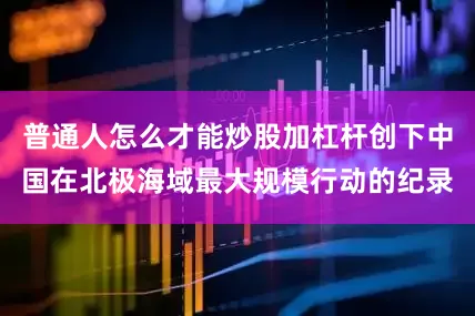 普通人怎么才能炒股加杠杆创下中国在北极海域最大规模行动的纪录