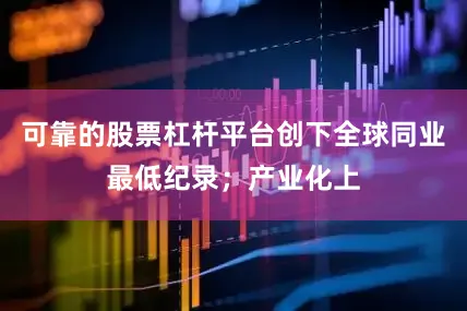 可靠的股票杠杆平台创下全球同业最低纪录；产业化上