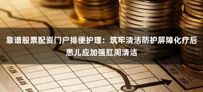 靠谱股票配资门户排便护理：筑牢清洁防护屏障化疗后患儿应加强肛周清洁