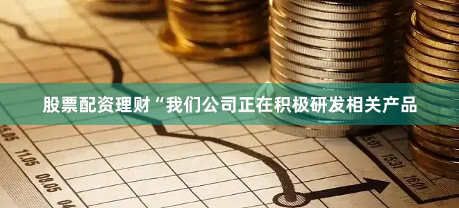 股票配资理财“我们公司正在积极研发相关产品